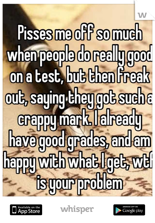 Pisses me off so much when people do really good on a test, but then freak out, saying they got such a crappy mark. I already have good grades, and am happy with what I get, wtf is your problem