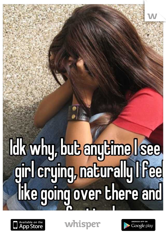Idk why, but anytime I see a girl crying, naturally I feel like going over there and comforting her. 