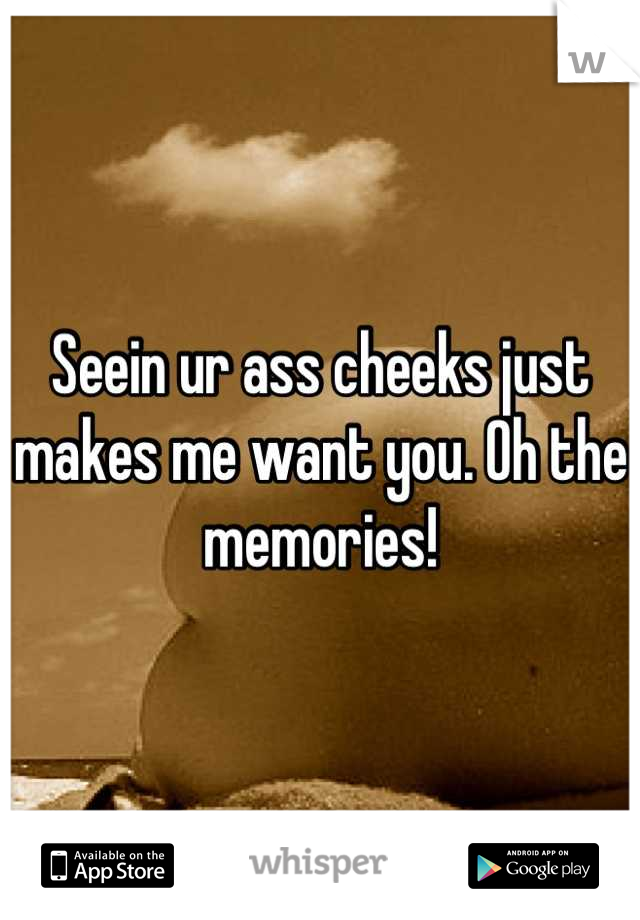 Seein ur ass cheeks just makes me want you. Oh the memories!