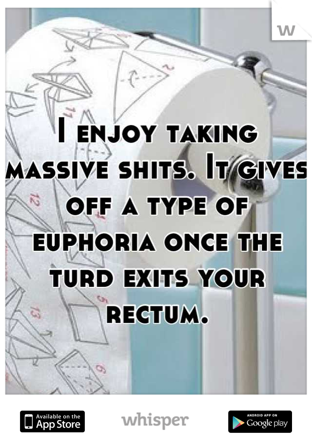 I enjoy taking massive shits. It gives off a type of euphoria once the turd exits your rectum.