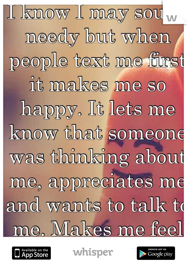 I know I may sound needy but when people text me first it makes me so happy. It lets me know that someone was thinking about me, appreciates me and wants to talk to me. Makes me feel wanted:)