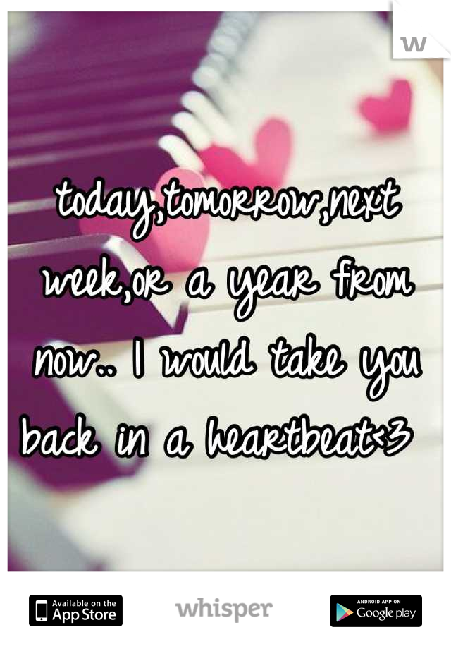 today,tomorrow,next week,or a year from now.. I would take you back in a heartbeat<3 