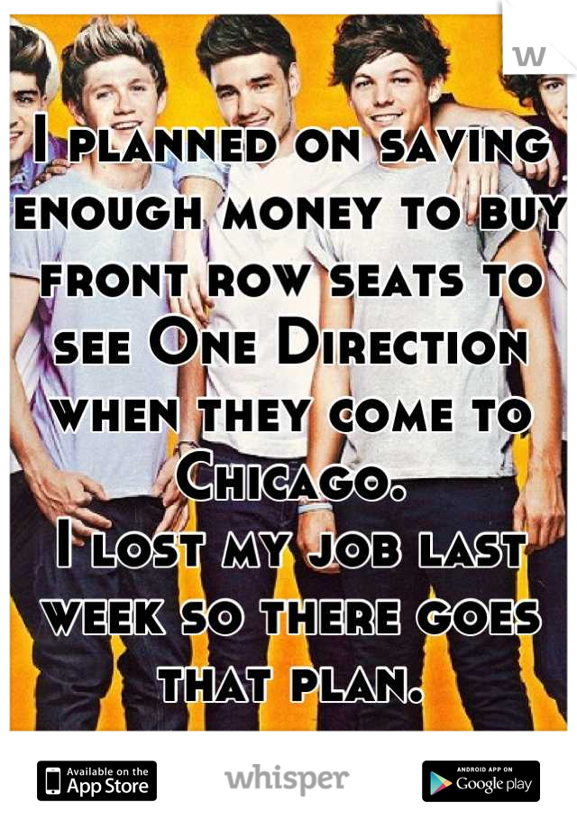 I planned on saving enough money to buy front row seats to see One Direction when they come to Chicago.
I lost my job last week so there goes that plan.