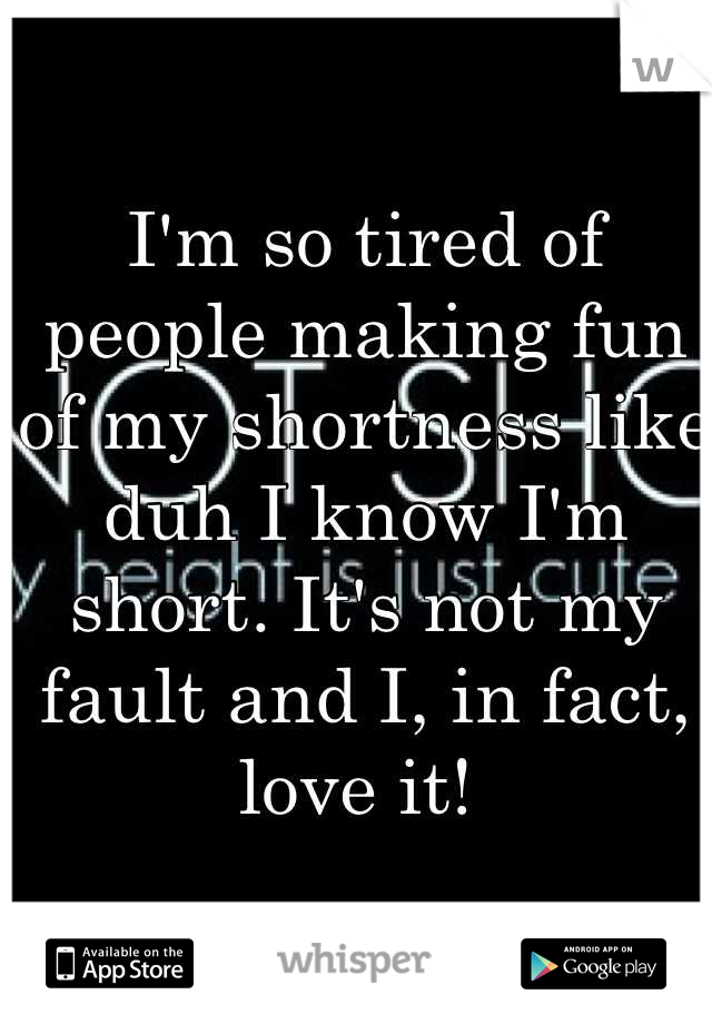I'm so tired of people making fun of my shortness like duh I know I'm short. It's not my fault and I, in fact, love it! 