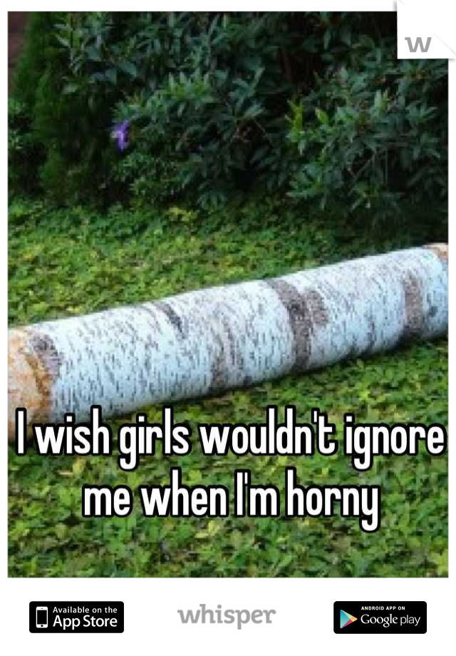 I wish girls wouldn't ignore me when I'm horny