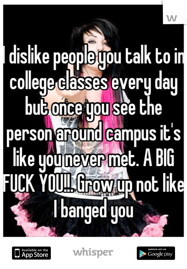 I dislike people you talk to in college classes every day but once you see the person around campus it's like you never met. A BIG FUCK YOU!!. Grow up not like I banged you