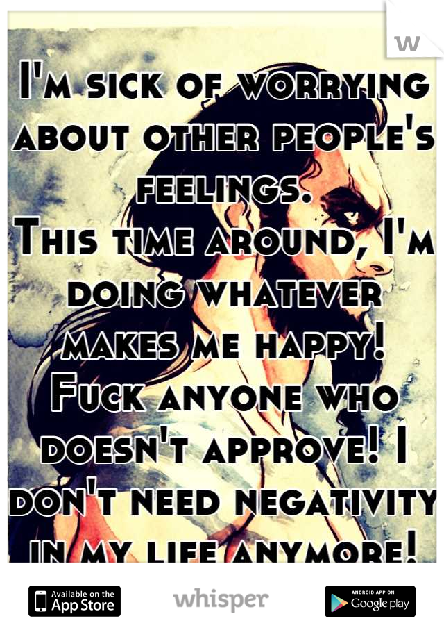 I'm sick of worrying about other people's feelings.
This time around, I'm doing whatever makes me happy!
Fuck anyone who doesn't approve! I don't need negativity in my life anymore!