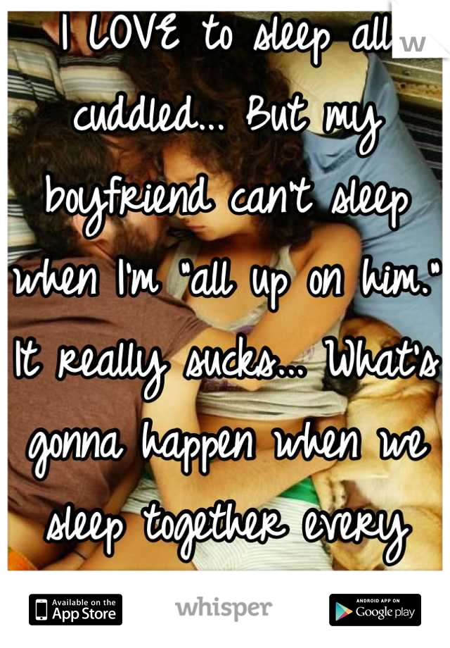 I LOVE to sleep all cuddled... But my boyfriend can't sleep when I'm "all up on him." It really sucks... What's gonna happen when we sleep together every night?