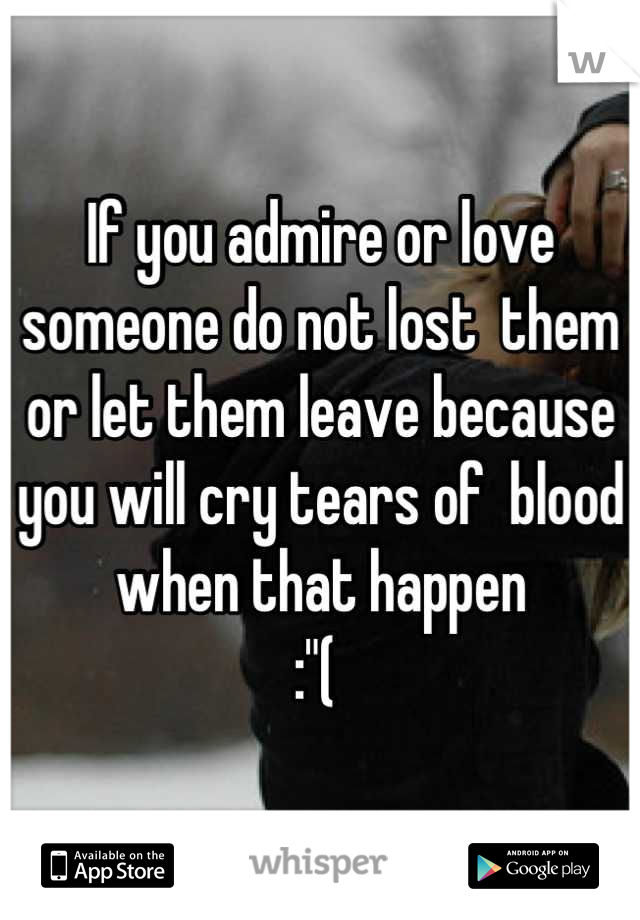If you admire or love someone do not lost  them or let them leave because you will cry tears of  blood when that happen 
:"( 