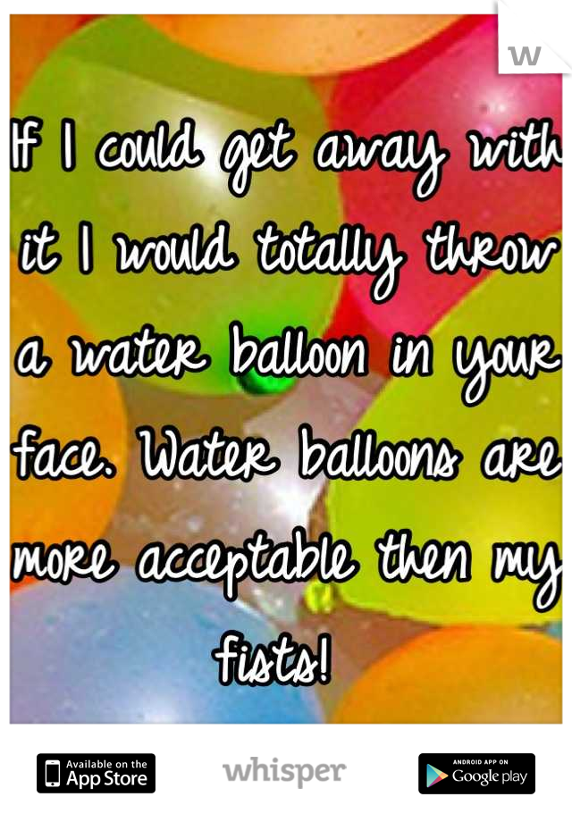 If I could get away with it I would totally throw a water balloon in your face. Water balloons are more acceptable then my fists! 
