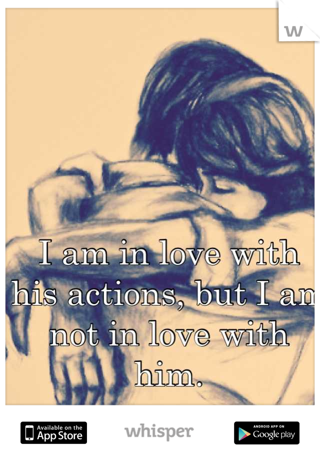 I am in love with his actions, but I am not in love with him.