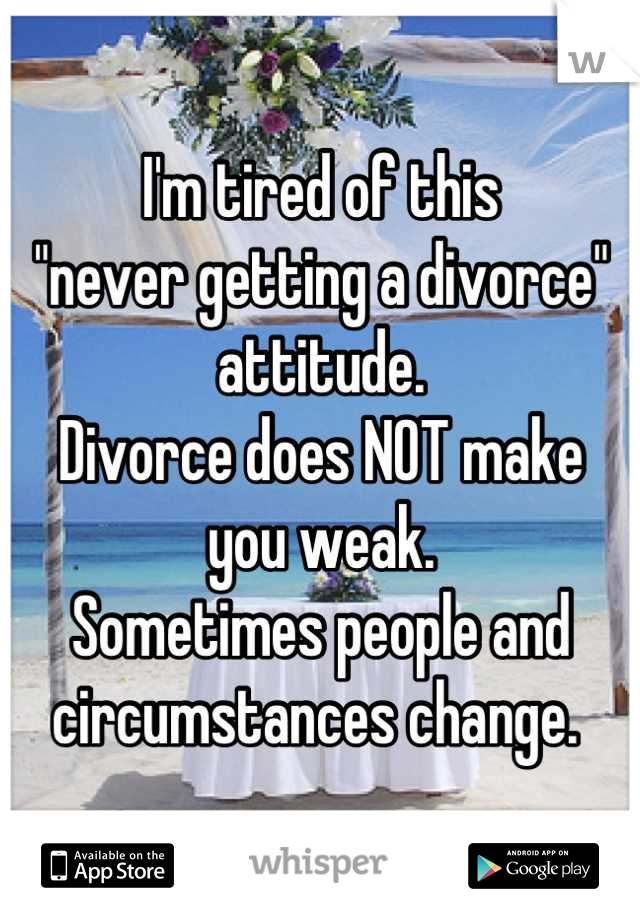 I'm tired of this 
"never getting a divorce" attitude. 
Divorce does NOT make 
you weak. 
Sometimes people and circumstances change. 