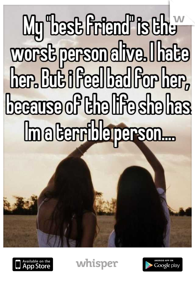 My "best friend" is the worst person alive. I hate her. But i feel bad for her, because of the life she has. Im a terrible person....