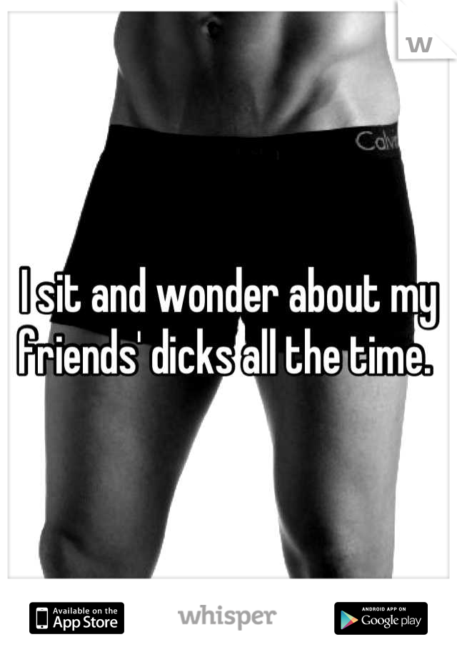 I sit and wonder about my friends' dicks all the time. 