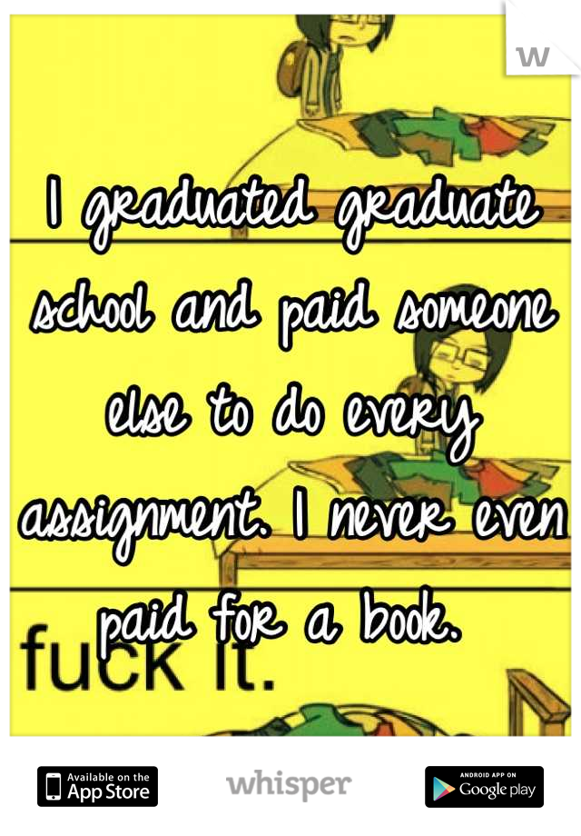 I graduated graduate school and paid someone else to do every assignment. I never even paid for a book. 