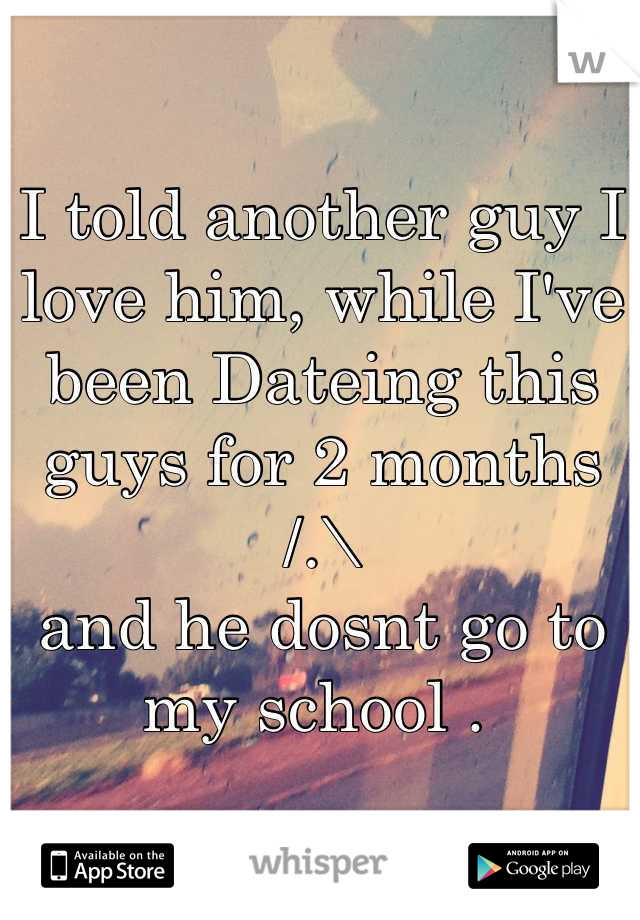 I told another guy I love him, while I've been Dateing this guys for 2 months /.\ 
and he dosnt go to my school . 