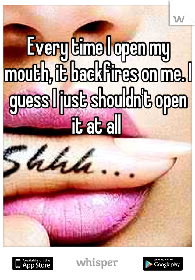 Every time I open my mouth, it backfires on me. I guess I just shouldn't open it at all 