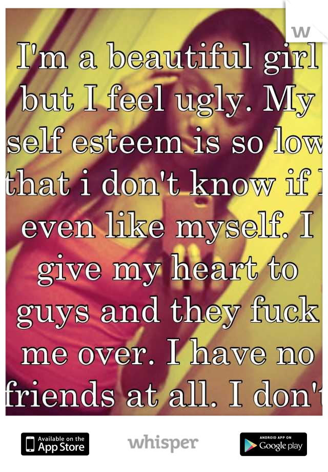I'm a beautiful girl but I feel ugly. My self esteem is so low that i don't know if I even like myself. I give my heart to guys and they fuck me over. I have no friends at all. I don't want to live.