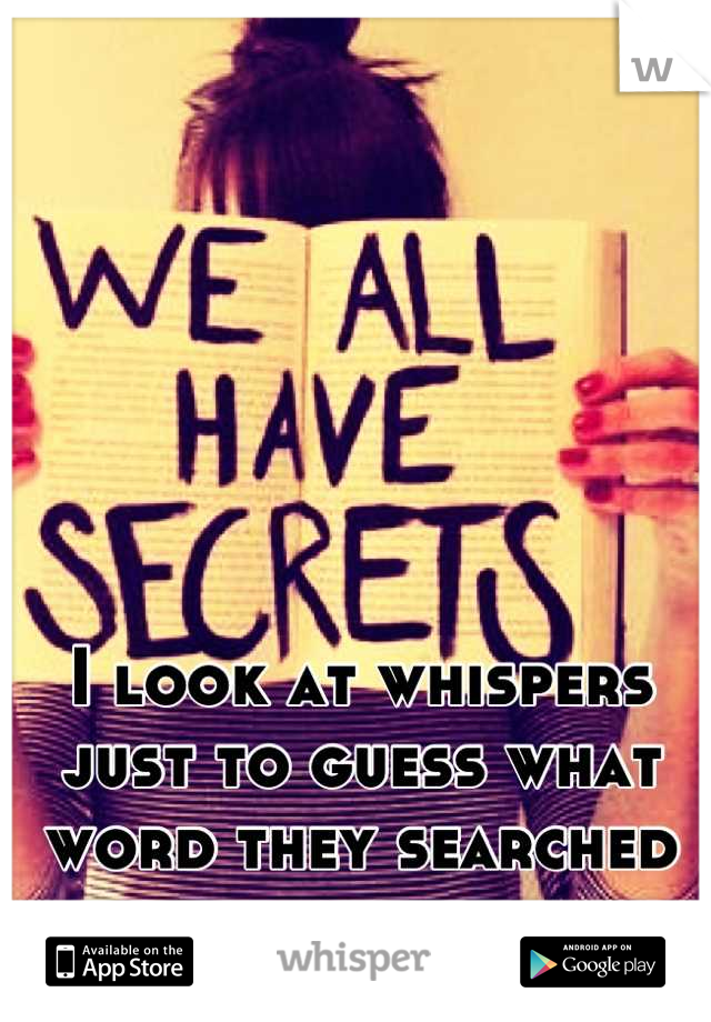 I look at whispers just to guess what word they searched for the background. 