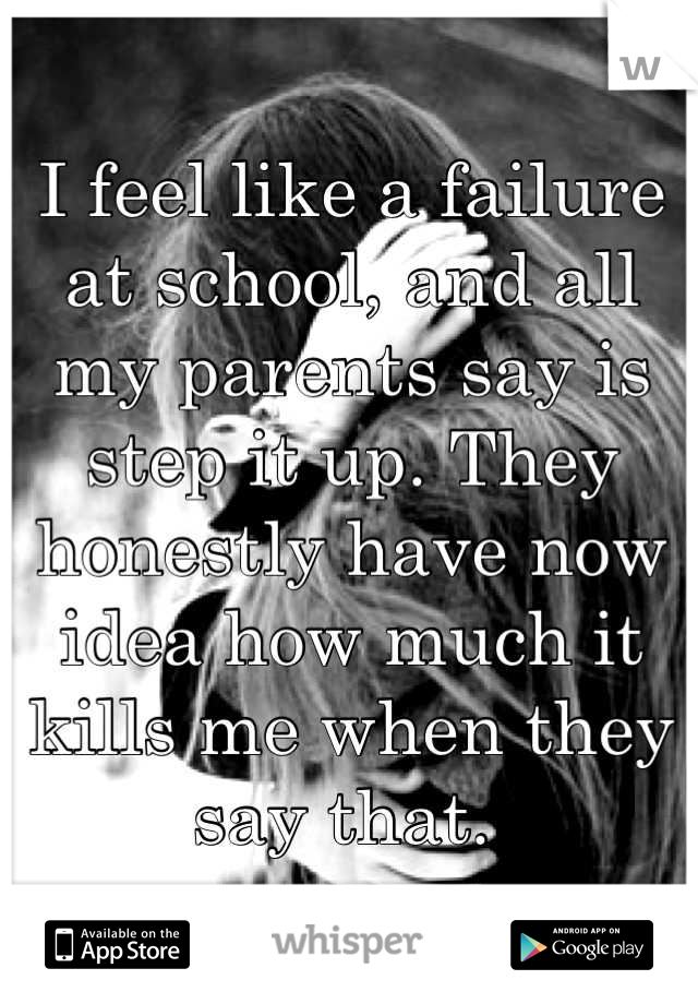 I feel like a failure at school, and all my parents say is step it up. They honestly have now idea how much it kills me when they say that. 