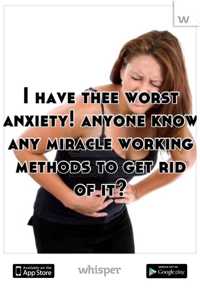 I have thee worst anxiety! anyone know any miracle working methods to get rid of it?