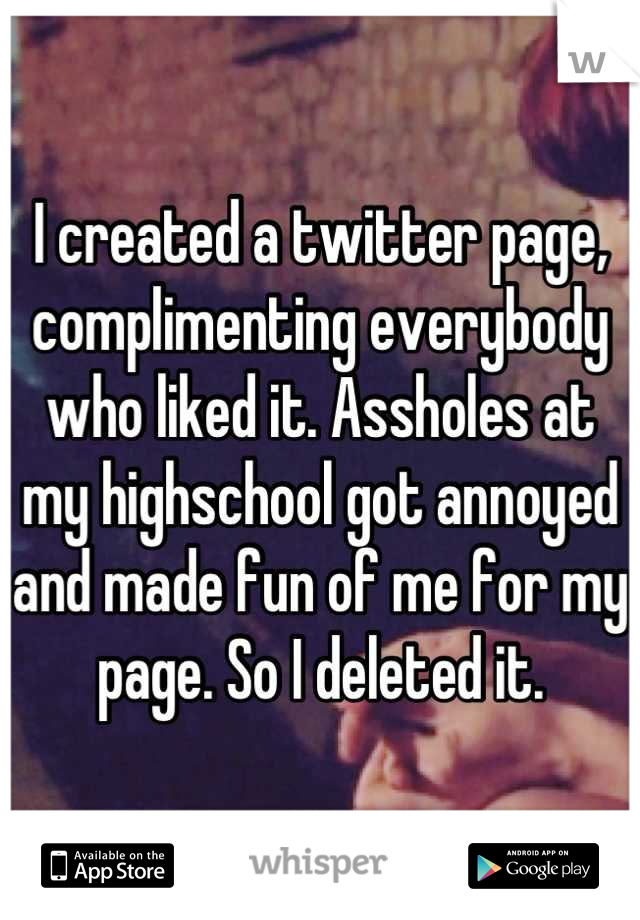 I created a twitter page, complimenting everybody who liked it. Assholes at my highschool got annoyed and made fun of me for my page. So I deleted it.