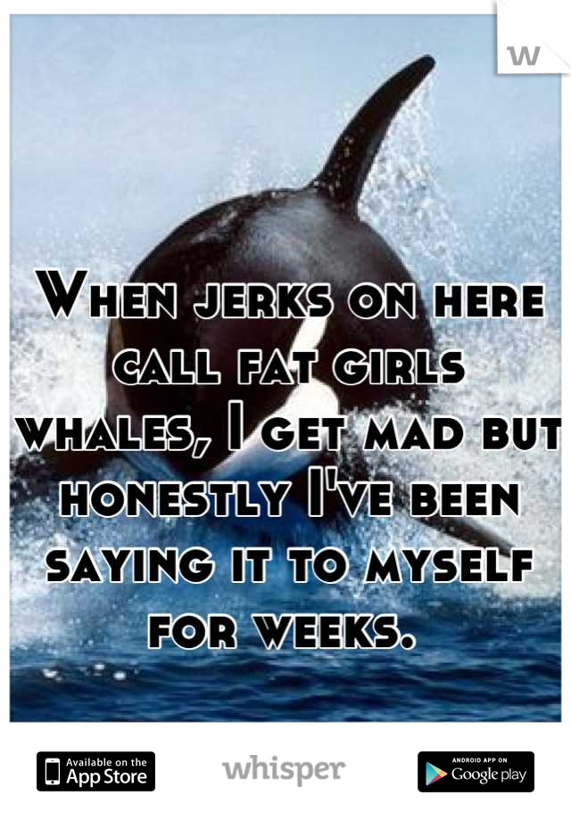 When jerks on here call fat girls whales, I get mad but honestly I've been saying it to myself for weeks. 