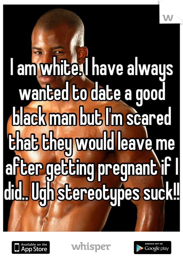 I am white. I have always wanted to date a good black man but I'm scared that they would leave me after getting pregnant if I did.. Ugh stereotypes suck!! 