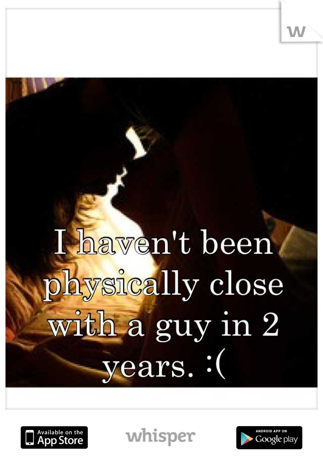I haven't been physically close with a guy in 2 years. :(