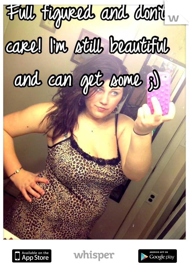 Full figured and don't care! I'm still beautiful and can get some ;)
