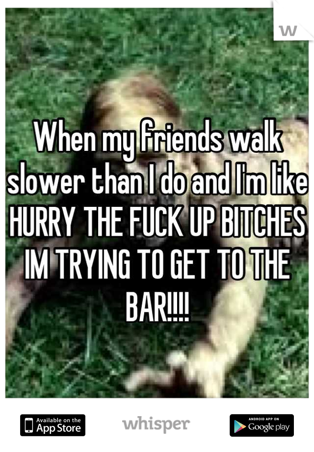 When my friends walk slower than I do and I'm like HURRY THE FUCK UP BITCHES IM TRYING TO GET TO THE BAR!!!!