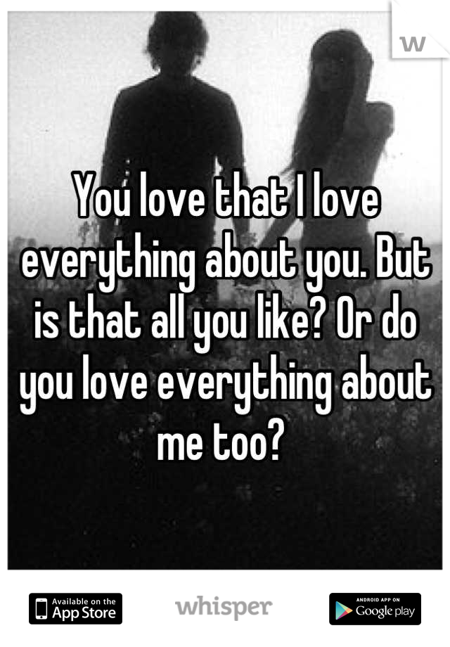 You love that I love everything about you. But is that all you like? Or do you love everything about me too? 