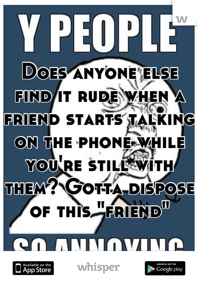 Does anyone else find it rude when a friend starts talking on the phone while you're still with them? Gotta dispose of this "friend"