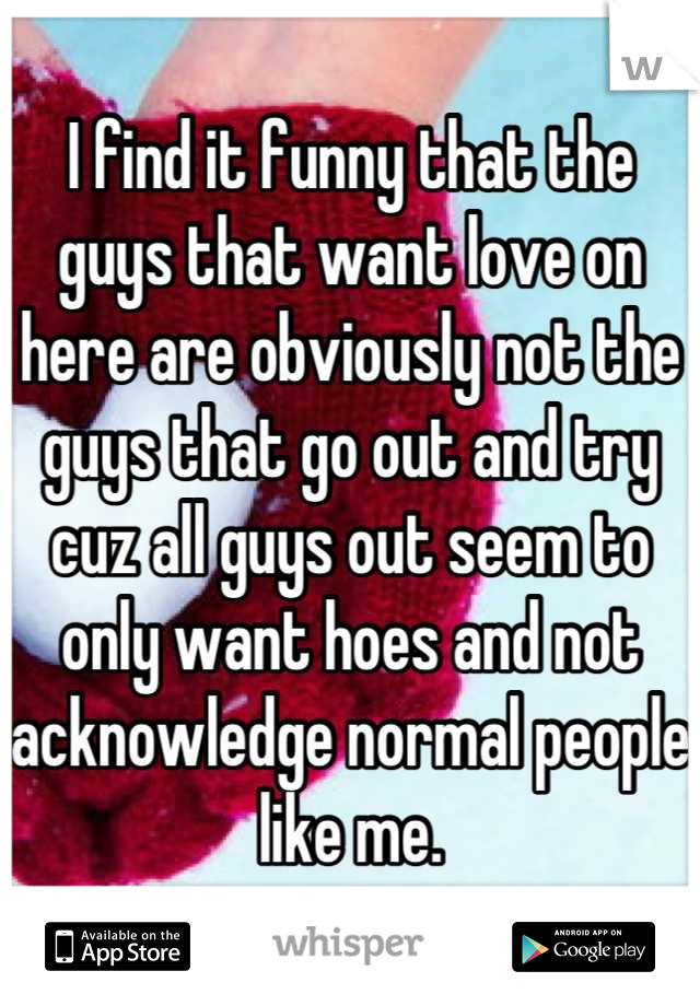 I find it funny that the guys that want love on here are obviously not the guys that go out and try cuz all guys out seem to only want hoes and not acknowledge normal people like me.