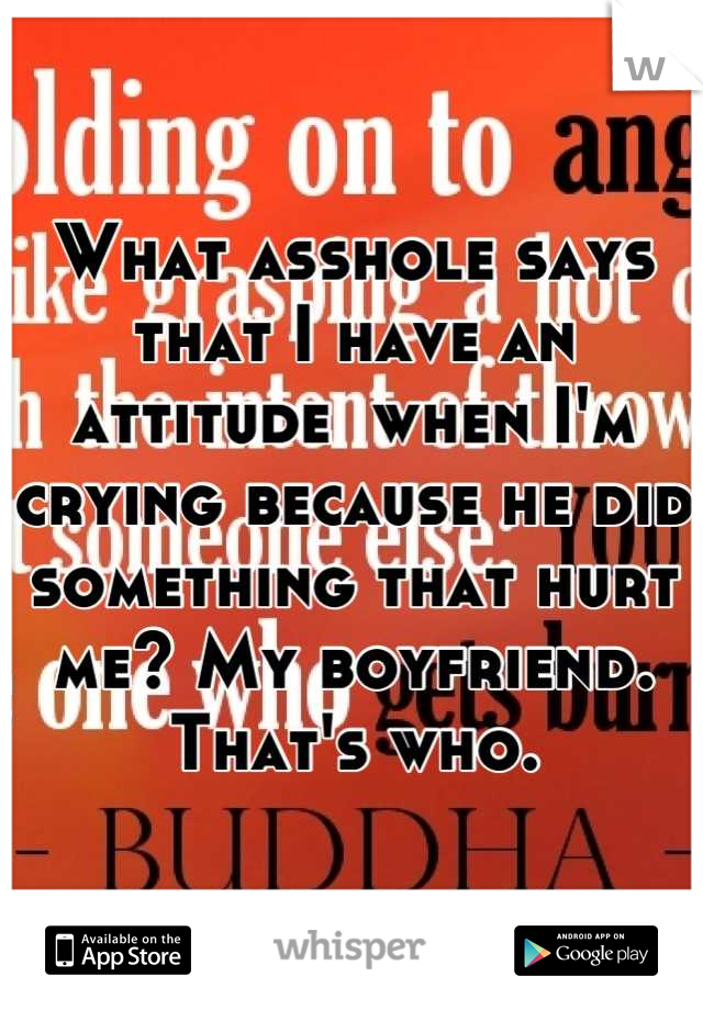 What asshole says that I have an attitude  when I'm crying because he did something that hurt me? My boyfriend. That's who.