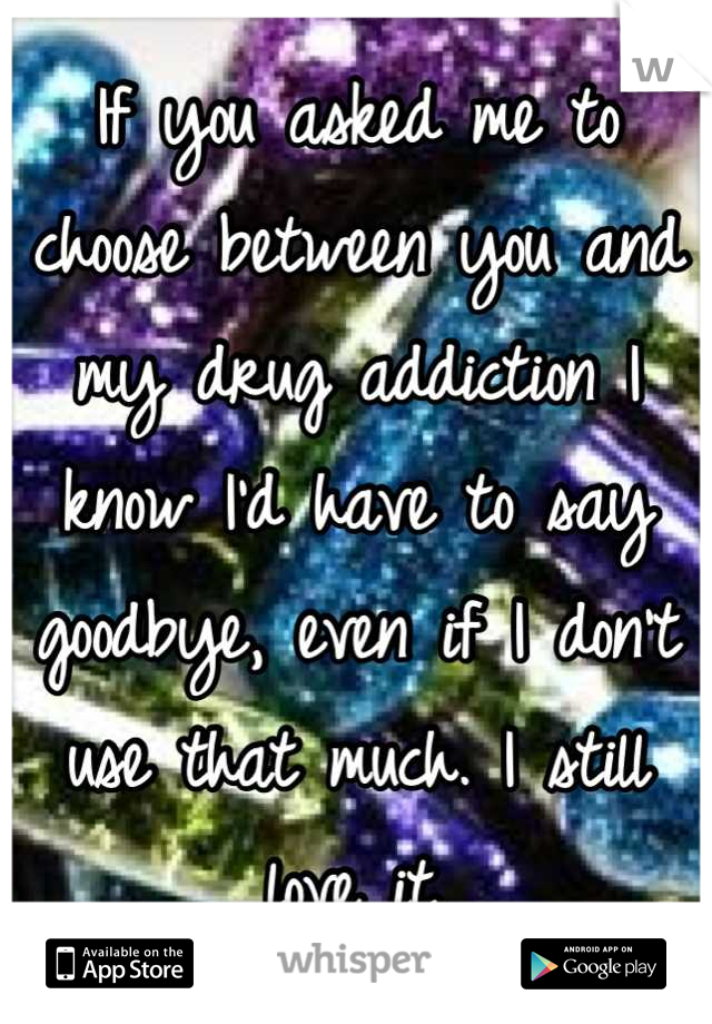 If you asked me to choose between you and my drug addiction I know I'd have to say goodbye, even if I don't use that much. I still love it.