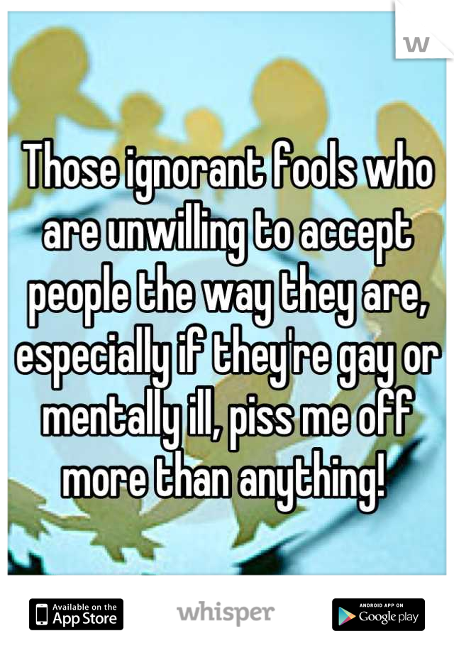 Those ignorant fools who are unwilling to accept people the way they are, especially if they're gay or mentally ill, piss me off more than anything! 