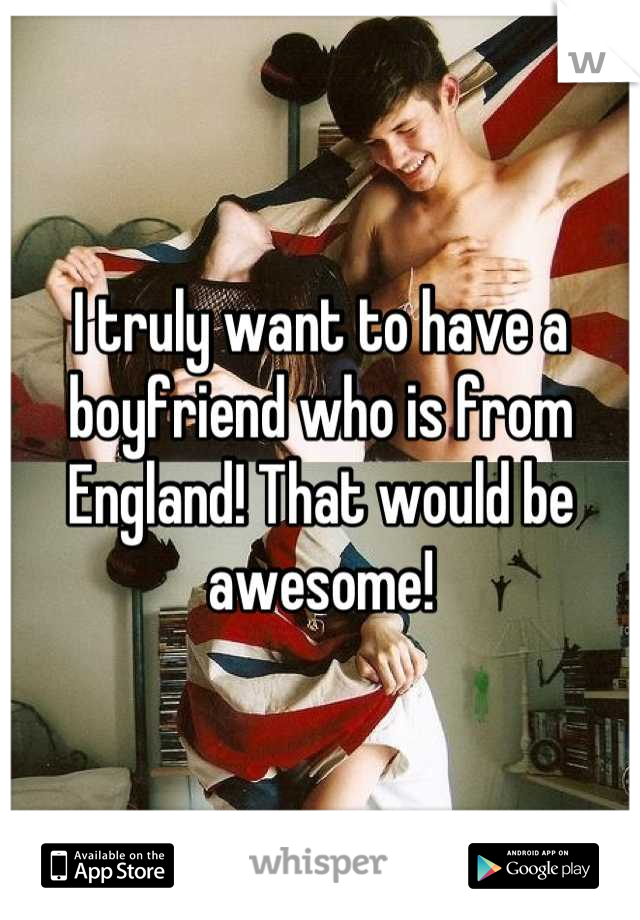 I truly want to have a boyfriend who is from England! That would be awesome!