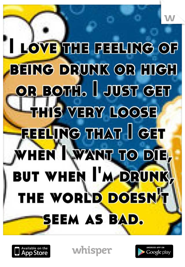 I love the feeling of being drunk or high or both. I just get this very loose feeling that I get when I want to die, but when I'm drunk, the world doesn't seem as bad.