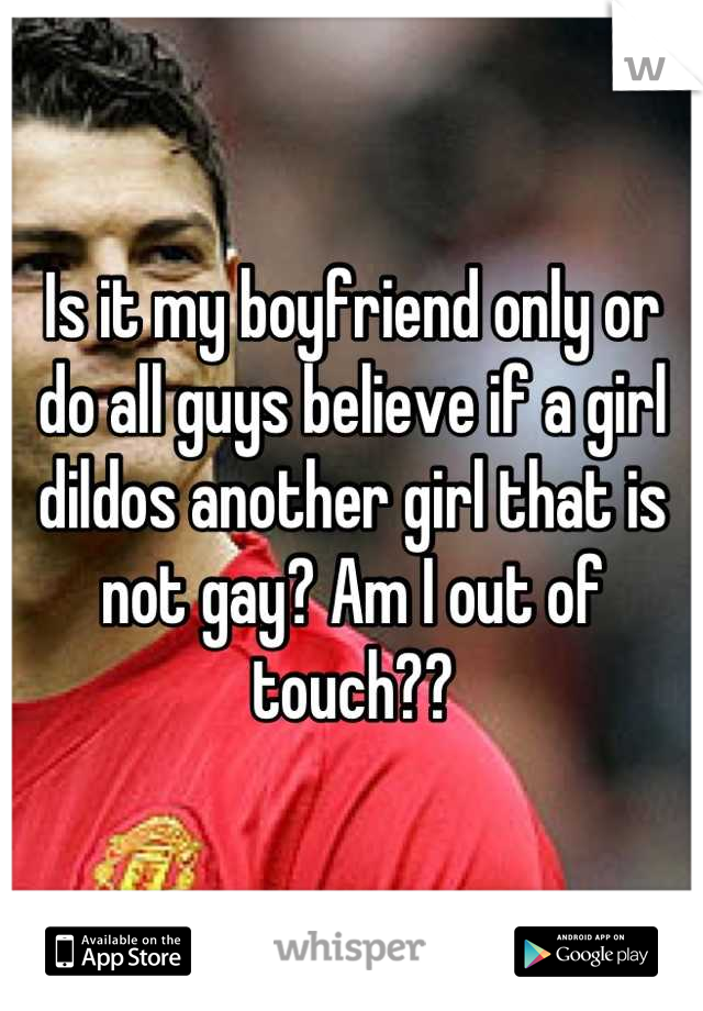 Is it my boyfriend only or do all guys believe if a girl dildos another girl that is not gay? Am I out of touch??