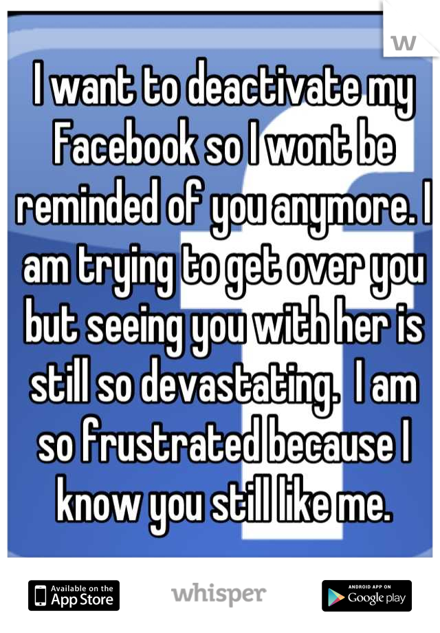 I want to deactivate my Facebook so I wont be reminded of you anymore. I am trying to get over you but seeing you with her is still so devastating.  I am so frustrated because I know you still like me.