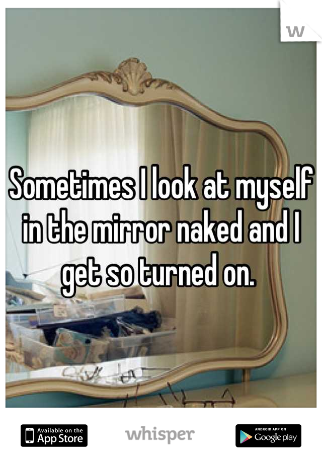 Sometimes I look at myself in the mirror naked and I get so turned on. 