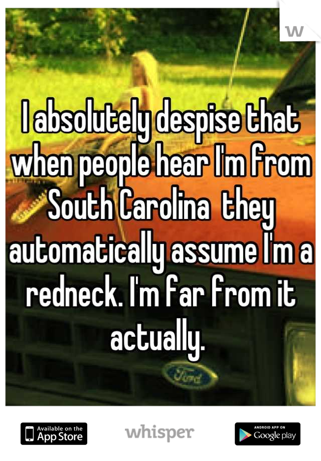 I absolutely despise that when people hear I'm from South Carolina  they automatically assume I'm a redneck. I'm far from it actually. 