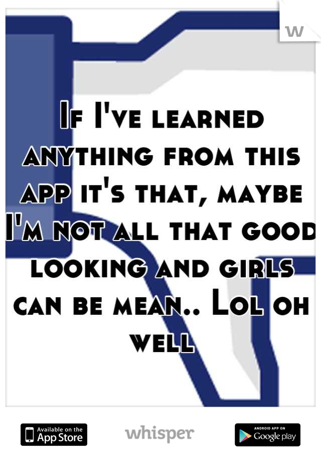 If I've learned anything from this app it's that, maybe I'm not all that good looking and girls can be mean.. Lol oh well