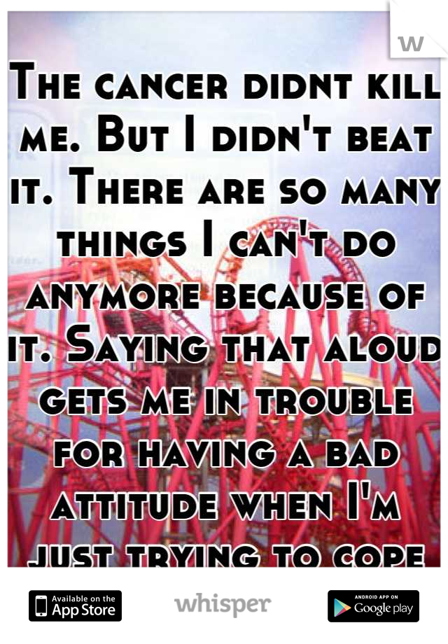 The cancer didnt kill me. But I didn't beat it. There are so many things I can't do anymore because of it. Saying that aloud gets me in trouble for having a bad attitude when I'm just trying to cope