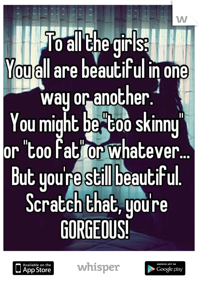 To all the girls: 
You all are beautiful in one way or another. 
You might be "too skinny" or "too fat" or whatever... 
But you're still beautiful. 
Scratch that, you're GORGEOUS! 