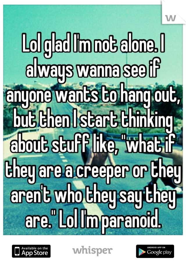 Lol glad I'm not alone. I always wanna see if anyone wants to hang out, but then I start thinking about stuff like, "what if they are a creeper or they aren't who they say they are." Lol I'm paranoid.