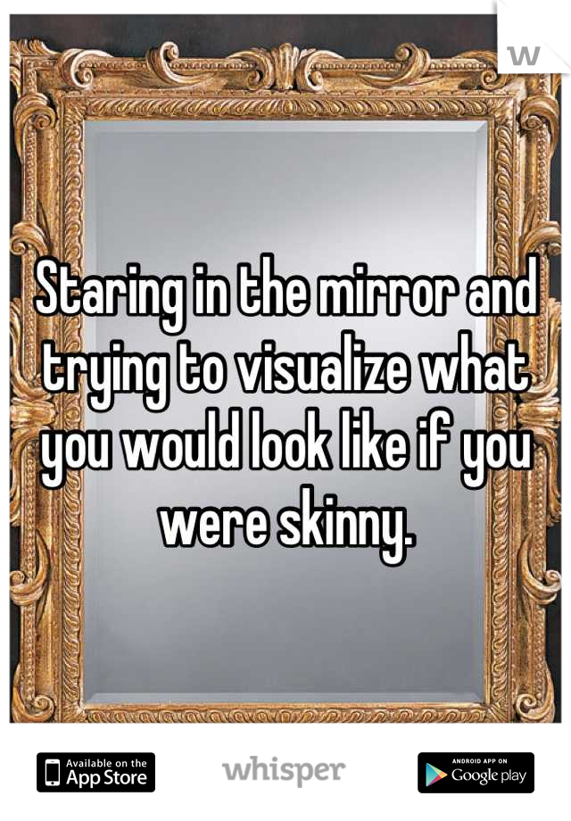 Staring in the mirror and trying to visualize what you would look like if you were skinny.