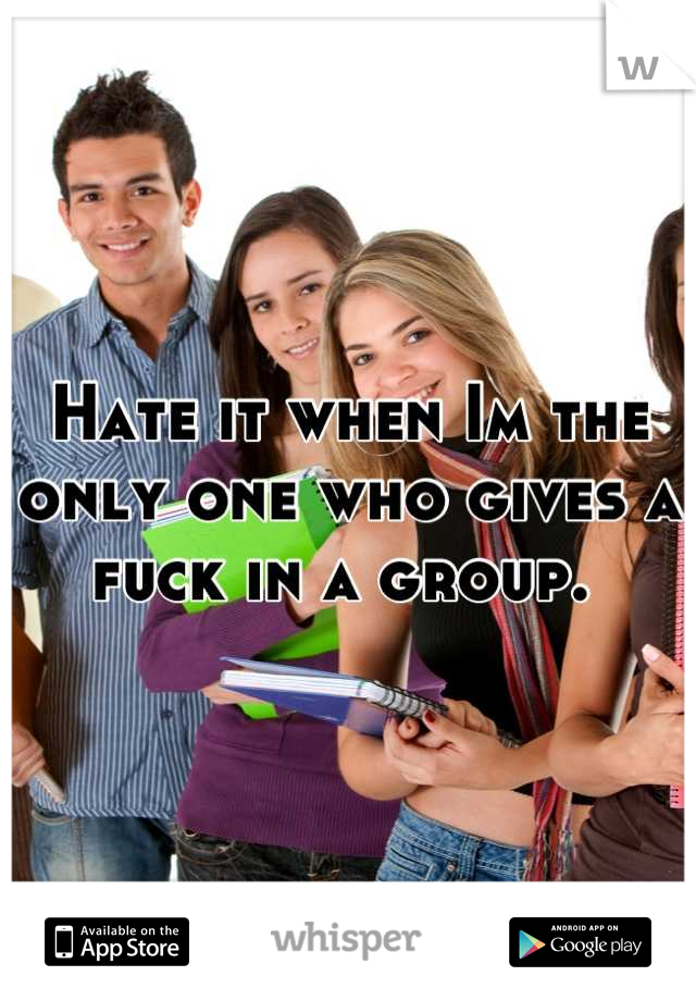 Hate it when Im the only one who gives a fuck in a group. 
