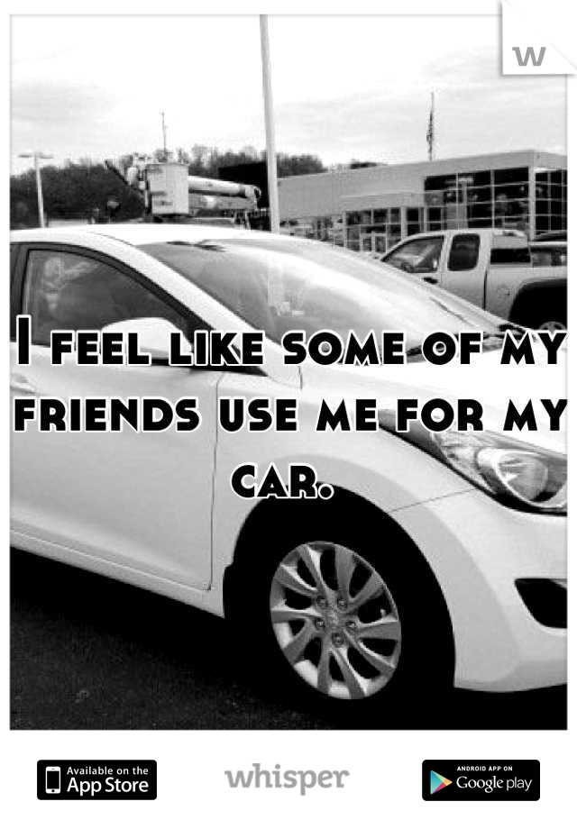 I feel like some of my friends use me for my car. 